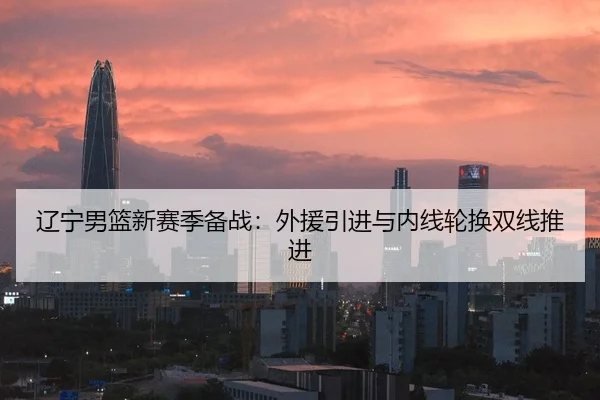 辽宁男篮新赛季备战：外援引进与内线轮换双线推进