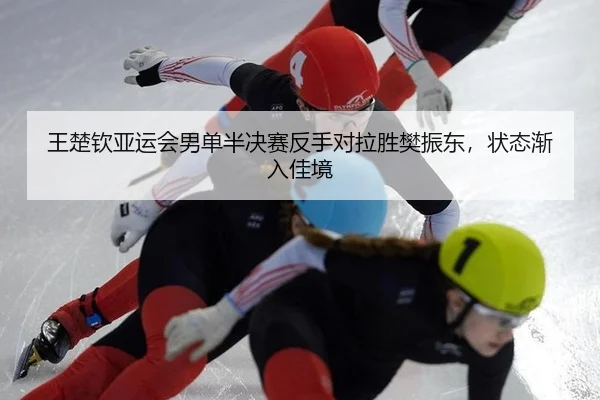 王楚钦亚运会男单半决赛反手对拉胜樊振东，状态渐入佳境